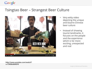 Google Con!dential and Proprietary 
Tsingtao Beer – Strangest Beer Culture 
• Very witty video 
depicting the unique 
and bizarre Chinese 
beer culture 
• Instead of showing 
tourist landmarks, it 
focuses on the people 
and the experience 
which is far more 
exciting, unexpected 
and real 
http://www.youtube.com/watch? 
v=T3VDb30ASY0! 
 