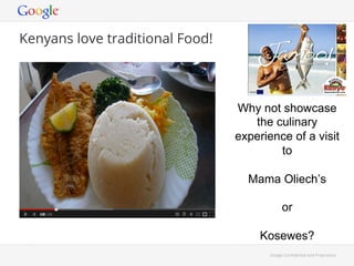 Google Con!dential and Proprietary 
Kenyans love traditional Food! 
Why not showcase 
the culinary 
experience of a visit 
to 
Mama Oliech’s 
or 
Kosewes? 
 