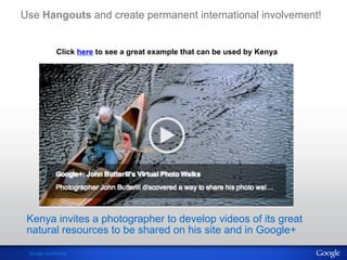 Use Hangouts and create permanent international involvement! 
Click here to see a great example that can be used by Kenya 
Kenya invites a photographer to develop videos of its great 
natural resources to be shared on his site and in Google+ 
Google confidential 
