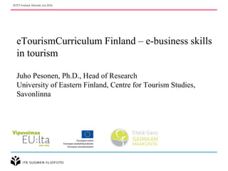 IFITT Finland, Helsinki, 8.6.2014 
eTourismCurriculum Finland – e-business skills 
in tourism 
Juho Pesonen, Ph.D., Head of Research 
University of Eastern Finland, Centre for Tourism Studies, 
Savonlinna 
 