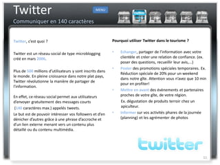 Twitter                                           MENU


Communiquer en 140 caractères


Twitter, c’est quoi ?                                      Pourquoi utiliser Twitter dans le tourisme ?


Twitter est un réseau social de type microblogging         •   Echanger, partager de l’information avec votre
créé en mars 2006.                                             clientèle et créer une relation de confiance. (ex.
                                                               poser des questions, recueillir leur avis,...)
                                                           •   Poster des promotions spéciales temporaires. Ex.
Plus de 500 millions d’utilisateurs y sont inscrits dans
                                                               Réduction spéciale de 20% pour un weekend
le monde. En pleine croissance dans notre plat pays,
                                                               dans notre gîte. Attention vous n’avez que 10 min
Twitter révolutionne la manière de partager de
                                                               pour en profiter!
l’information.
                                                           •   Mettre en avant des évènements et partenaires
En effet, ce réseau social permet aux utilisateurs             proches de votre gîte, de votre région.
d’envoyer gratuitement des messages courts                     Ex. dégustation de produits terroir chez un
 (140 caractères max.) appelés tweets.                         apiculteur.
Le but est de pouvoir intéresser vos followers et d’en     •   Informer sur vos activités phares de la journée
dénicher d’autres grâce à une phrase d’accroche et             (planning) et les agrémenter de photos
d’un lien externe menant vers un contenu plus
détaillé ou du contenu multimédia.




                                                                                                               11
 
