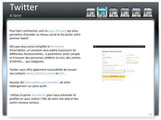 Twitter
A faire


Pour bien commencer, voici la page d’accueil qui vous
permettra d’accéder au réseau social et d’y poster votre
premier tweet!

Dès que vous aurez complété le formulaire
d’inscription, un assistant vous aidera à parcourir les
différentes fonctionnalités, à paramétrer votre compte
et à trouver des personnes célèbres ou non, des centres
d’intérêts,... par catégories.

Twitter vous offre également la possibilité de trouver
vos contacts Gmail, Hotmail, Yahoo et AOL.

Ajoutez des informations personnelles de votre
hébergement sur votre profil.

Utilisez la partie description pour vous présenter et
profitez-en pour insérer l’URL de votre site web et des
autres réseaux sociaux.


                                                           13
 
