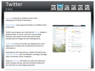 Twitter
A faire


Trouvez un pseudo en cohérence avec votre
hébergement et facile à mémoriser.

Personnalisez votre page personnelle en modifiant votre
arrière-plan.

Twitter vous propose une multitude de thèmes design et
professionnels. En outre, il vous est aussi possible
d’ajouter votre propre arrière-plan personnalisé
(coordonnées et images de votre hébergement).

Soyez actif! Si vous ne mettez pas régulièrement votre
page à jour, le nombre de vos abonnés diminuera en
conséquence.

L’échange est très important sur Twitter. Entretenez des
relations durables avec vos followers. Echanger, partager,
aider, commenter, aimer, retweeter...

Faites la promotion de Twitter sur votre site web et les
autres réseaux sociaux, cela vous amènera nettement
plus de trafic sur votre page personnelle.
                                                             14
 