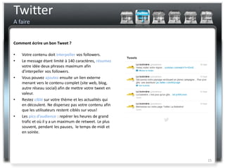 Twitter
A faire


Comment écrire un bon Tweet ?

•   Votre contenu doit interpeller vos followers.
•   Le message étant limité à 140 caractères, résumez
    votre idée deux phrases maximum afin
    d’interpeller vos followers.
•   Vous pouvez ajoutez ensuite un lien externe
    menant vers le contenu complet (site web, blog,
    autre réseau social) afin de mettre votre tweet en
    valeur.
•   Restez ciblé sur votre thème et les actualités qui
    en découlent. Ne dispersez pas votre contenu afin
    que les utilisateurs restent ciblés sur vous!
•   Les pics d’audience : repérer les heures de grand
    trafic et où il y a un maximum de retweet. Le plus
    souvent, pendant les pauses, le temps de midi et
    en soirée.




                                                         15
 