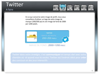 Twitter
A faire

                   En ce qui concerne votre image de profil, nous vous
                   conseillons d’utiliser un logo de votre image de
                   marque (200/200 px) et une image de fond de 2000
                   par 1200 pixels.




      Twitter dans votre stratégie, c’est communiquer en temps réel avec votre
      clientèle où et quand vous le voulez. Twitter est l’endroit idéal pour créer
      des concours et des jeux interactifs.



                                                                                     16
 
