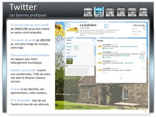 Twitter
Les bonnes pratiques

1 L’arrière plan de votre profil
de 2000/1200 px px doit mettre
en valeur votre propriété .

2 La photo de profil de 200/200
px est votre image de marque,
votre logo.

3 Un pseudo et une description
en rapport avec votre
hébergement touristique.

4 Editer votre profil : insérer
vos coordonnées, l’URL de votre
site web et d’autres réseaux
sociaux.

5 Accès à vos abonnés, vos
abonnements, votre contenu.

6 Fil d’actualité : liste de vos
Tweets et ceux de vos abonnés

                                   17
 