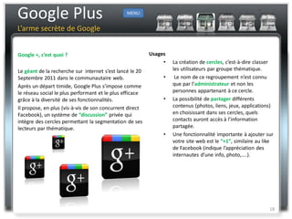 Google Plus                                     MENU


L’arme secrète de Google


Google +, c’est quoi ?                                    Usages
                                                               •   La création de cercles, c’est-à-dire classer
Le géant de la recherche sur internet s’est lancé le 20            les utilisateurs par groupe thématique.
Septembre 2011 dans le communautaire web.                      •    Le nom de ce regroupement n’est connu
Après un départ timide, Google Plus s’impose comme                 que par l’administrateur et non les
le réseau social le plus performant et le plus efficace            personnes appartenant à ce cercle.
grâce à la diversité de ses fonctionnalités.                   •   La possibilité de partager différents
Il propose, en plus (vis-à-vis de son concurrent direct            contenus (photos, liens, jeux, applications)
Facebook), un système de “discussion” privée qui                   en choisissant dans ses cercles, quels
intègre des cercles permettant la segmentation de ses              contacts auront accès à l’information
lecteurs par thématique.                                           partagée.
                                                               •   Une fonctionnalité importante à ajouter sur
                                                                   votre site web est le “+1”, similaire au like
                                                                   de Facebook (indique l’appréciation des
                                                                   internautes d’une info, photo,....).




                                                                                                              18
 