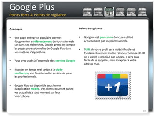 Google Plus
Points forts & Points de vigilance


Avantages                                               Points de vigilance


•   Une page entreprise populaire permet                •   Google + est peu connu donc peu utilisé
    d’augmenter le référencement de votre site web          actuellement par les professionnels.
    car dans ses recherches, Google prend en compte
    les pages professionnelles de Google Plus dans      •   l'URL de votre profil sera indéchiffrable et
    son système d’algorithme.                               fondamentalement inutile. Si vous choisissez l'URL
                                                            de « vanité » proposé par Google, il sera plus
•   Vous avez accès à l’ensemble des services Google        facile de se rappeler, mais il exposera votre
                                                            adresse mail.
•   Discuter en temps réel grâce à la vidéo-
    conférence, une fonctionnalité pertinente pour
    les professionnels.

•   Google Plus est disponible sous forme
    d’application mobile. Vos clients pourront suivre
    vos actualités à tout moment sur leur
    Smartphone.



                                                                                                            19
 