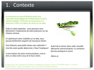1. Contexte
 Le tourisme ne cesse d’évoluer grâce aux
 nouvelles technologies de l’information et de la
 communication. Prisé par les annonceurs, le
 tourisme s’offre une place de choix sur le web.

 Grâce à notre expertise, nous pouvons vous
 démontrer l’importance de votre présence sur les
 réseaux sociaux.

 En optimisant votre visibilité sur le web, vous
 pouvez facilement acquérir de nouveaux clients.

 Tout d’abord, quel public devez-vous atteindre ?                     Avant de se lancer dans cette nouvelle
 Une fois votre public déterminé, il faut l’impliquer!                démarche communicative, il y certaines
                                                                      bonnes pratiques à suivre.
 Il sera l’acteur de votre communication, c’est-à-
 dire un relais entre vous et le futur client.                        Allons-y!



La fréquentation des hébergements hôteliers en Belgique est toujours en hausse (31 380 000 nuitées) : La Flandre
(+4,3%), Bruxelles (+94%) et la Wallonie (-1,9) mais le tourisme d’affaire progresse                               2
 