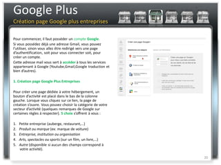 Google Plus
Création page Google plus entreprises

Pour commencer, il faut posséder un compte Google.
Si vous possédez déjà une adresse Gmail, vous pouvez
l’utiliser, sinon vous allez être redirigé vers une page
d’authentification, soit pour vous connecter soit, pour
créer un compte.
Cette adresse mail vous sert à accéder à tous les services
appartenant à Google (Youtube,Gmail,Google traduction et
bien d’autres).

1. Création page Google Plus Entreprises

Pour créer une page dédiée à votre hébergement, un
bouton d’activité est placé dans le bas de la colonne
gauche. Lorsque vous cliquez sur ce lien, la page de
création s’ouvre. Vous pouvez choisir la catégorie de votre
secteur d’activité (quelques remarques de Google sur
certaines règles à respecter). 5 choix s’offrent à vous :

1.   Petite entreprise (auberge, restaurant,…)
2.   Produit ou marque (ex: marque de voiture)
3.   Entreprise, institution ou organisation
4.   Arts, spectacles ou sports (sur un film, un livre,…)
5.   Autre (disponible si aucun des champs correspond à
     votre activité).

                                                              20
 