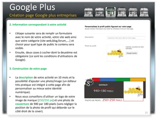 Google Plus
Création page Google plus entreprises

2. Information correspondant à votre activité

•   L’étape suivante sera de remplir un formulaire
    avec le nom de votre activité, votre site web ainsi
    que votre catégorie (site web,blog,forum,….) et
    choisir pour quel type de public le contenu sera
    visible.
•   Ensuite, deux cases à cocher dont la deuxième est
    obligatoire (ce sont les conditions d’utilisations de
    Google).

3. Construction de votre page

•   La description de votre activité en 10 mots et la
    possibilité d’ajouter une photo/image (un éditeur
    très pratique est intégré à cette page afin de
    personnaliser au mieux votre identité
    numérique).
•   Nous vous conseillons d’utiliser un logo de votre
    image de marque (250/250 px) et une photo de
    couverture de 940 par 180 pixels (sans négliger la
    position de la photo de profil qui déborde sur le
    côté droit de la cover).                                21
 