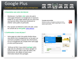 Google Plus
Création page Google plus entreprises
4. Association avec votre site internet

•   Maintenant, il va falloir relier votre site web à
    votre page entreprise sur Google plus en ajouta le
    badge G+ ou une image réalisée par vos soins.Cela
    vous permet d’être trouvé plus facilement et
    d’attirer votre public en particulier.

•   Pour ajouter cet élément à votre site web, suivez
    les conseils de ce mini guide: cette adresse.

5. Confirmation: à vous de jouer !

•   Votre page est créée! Une petite fenêtre bleue
    vous donne trois renseignements sur les post, sur
    comment compléter et ajouter des informations,
    et sur le changement de compte entre votre page
    et votre profil personnel.

•    Voilà qui est fait, il vous reste à partager votre
    page avec les utilisateurs du réseau Google+ et
    surtout alimenter celle-ci avec des offres, des
    évènements, des débats et toute autre
    information devant être partagée.
                                                          22
 