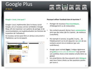 Google Plus
A faire



Google + Local, c’est quoi ?                           Pourquoi utiliser Facebook dans le tourisme ?

                                                       •   Partager de nouveaux lieux touristiques,
Google+ Local, implémentée dans le réseau social
                                                           d’hébergement ou de restauration.
Google, est un nouveau service semblable à Google
Maps afin de maximiser son système de partage et de
                                                       •   Vos contacts peuvent donner leurs commentaires
recommandations via la géolocalisation (en fonction de
                                                           ainsi que des notes (de 0 à 3 points ; de médiocre
la position de l’utilisateur).
                                                           à excellent).
Ce nouveau service peut être un sérieux concurrent à
TripAdvisor, qui lui est payant.                       •   Par exemple le service, la qualité, le prix,... de
                                                           l’établissement où ils ont séjourné. Les avis de vos
                                                           contacts seront mis en évidence (par une
                                                           surbrillance).

                                                       •   Google ayant racheté Zagat, il intégre également
                                                           un guide (comme celui de Michelin®) qui permet
                                                           une synthèse d'avis et de notation (multicritère ou
                                                           global)
                                                       •   Les propriétaires des lieux peuvent ainsi dialoguer
                                                           avec leurs futurs clients sur des questions posées
                                                           par ceux-ci.
                                                                                                             23
 