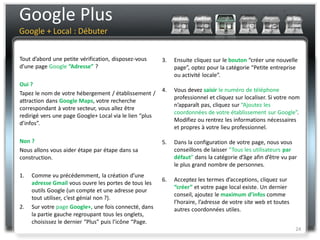 Google Plus
Google + Local : Débuter


Tout d’abord une petite vérification, disposez-vous      3.   Ensuite cliquez sur le bouton “créer une nouvelle
d’une page Google “Adresse” ?                                 page”, optez pour la catégorie “Petite entreprise
                                                              ou activité locale”.
Oui ?
                                                         4.   Vous devez saisir le numéro de téléphone
Tapez le nom de votre hébergement / établissement /
                                                              professionnel et cliquez sur localiser. Si votre nom
attraction dans Google Maps, votre recherche
                                                              n’apparaît pas, cliquez sur “Ajoutez les
correspondant à votre secteur, vous allez être
                                                              coordonnées de votre établissement sur Google”.
redirigé vers une page Google+ Local via le lien “plus
                                                              Modifiez ou rentrez les informations nécessaires
d’infos”.
                                                              et propres à votre lieu professionnel.

Non ?                                                    5.   Dans la configuration de votre page, nous vous
Nous allons vous aider étape par étape dans sa                conseillons de laisser “Tous les utilisateurs par
construction.                                                 défaut” dans la catégorie d’âge afin d’être vu par
                                                              le plus grand nombre de personnes.
1.   Comme vu précédemment, la création d’une
                                                         6.   Acceptez les termes d’acceptions, cliquez sur
     adresse Gmail vous ouvre les portes de tous les
                                                              “créer” et votre page local existe. Un dernier
     outils Google (un compte et une adresse pour
                                                              conseil, ajoutez le maximum d’infos comme
     tout utiliser, c’est génial non ?).
                                                              l’horaire, l’adresse de votre site web et toutes
2.   Sur votre page Google+, une fois connecté, dans          autres coordonnées utiles.
     la partie gauche regroupant tous les onglets,
     choisissez le dernier “Plus” puis l’icône “Page.
                                                                                                                 24
 