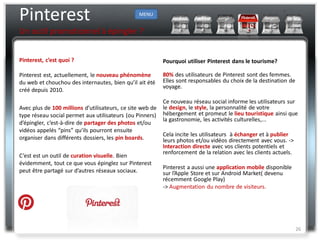 Pinterest                                       MENU


Un outil promotionnel à épingler ?


Pinterest, c’est quoi ?                                    Pourquoi utiliser Pinterest dans le tourisme?

Pinterest est, actuellement, le nouveau phénomène          80% des utilisateurs de Pinterest sont des femmes.
du web et chouchou des internautes, bien qu’il ait été     Elles sont responsables du choix de la destination de
                                                           voyage.
créé depuis 2010.
                                                           Ce nouveau réseau social informe les utilisateurs sur
Avec plus de 100 millions d’utilisateurs, ce site web de   le design, le style, la personnalité de votre
type réseau social permet aux utilisateurs (ou Pinners)    hébergement et promeut le lieu touristique ainsi que
                                                           la gastronomie, les activités culturelles,...
d’épingler, c’est-à-dire de partager des photos et/ou
vidéos appelés “pins” qu’ils pourront ensuite
                                                           Cela incite les utilisateurs à échanger et à publier
organiser dans différents dossiers, les pin boards.        leurs photos et/ou vidéos directement avec vous. ->
                                                           Interaction directe avec vos clients potentiels et
                                                           renforcement de la relation avec les clients actuels.
C’est est un outil de curation visuelle. Bien
évidemment, tout ce que vous épinglez sur Pinterest
                                                           Pinterest a aussi une application mobile disponible
peut être partagé sur d’autres réseaux sociaux.            sur l’Apple Store et sur Android Market( devenu
                                                           récemment Google Play)
                                                           -> Augmentation du nombre de visiteurs.




                                                                                                                   26
 