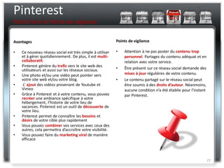 Pinterest
Points forts et Points de vigilance


Avantages                                                  Points de vigilance

•   Ce nouveau réseau social est très simple à utiliser    •   Attention à ne pas poster du contenu trop
    et à gérer quotidiennement. De plus, il est multi-         personnel. Partagez du contenu adéquat et en
    collaboratif.                                              relation avec votre service.
•   Pinterest génère du trafic vers le site web des
    utilisateurs et aussi sur les réseaux sociaux.         •   Être présent sur ce réseau social demande des
•   Une photo et/ou une vidéo peut pointer vers                mises à jour régulières de votre contenu.
    votre site web et/ou votre blog.                       •   Le contenu partagé sur le réseau social peut
•    L’ ajout des vidéos provenant de Youtube et               être soumis à des droits d’auteur. Néanmoins,
    Vimeo                                                      aucune condition n’a été établie pour l’instant
•   Grâce à Pinterest et à votre contenu, vous pouvez          par Pinterest.
    recréer une ambiance spécifique à votre
    hébergement, l’histoire de votre lieu de
    vacances. Pinterest est un outil de découverte de
    votre lieu.
•   Pinterest permet de connaître les besoins et
    désirs de votre cible plus rapidement
•   Vous pouvez combiner vos services avec ceux des
    autres, cela permettra d’accroître votre visibilité.
•   Vous pouvez faire du marketing viral de manière
    efficace



                                                                                                                 27
 