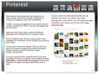Pinterest
A faire

Tout d’abord, commencez par vous inscrire sur le              Ensuite, utiliser le moteur de recherche afin de
réseau social. Créez votre compte, remplissez les             dénicher du contenu en relation avec votre
champs et enregistrez votre nom d’utilisateur.                hébergement, votre thème. Vous trouverez des idées
                                                              inspirantes pour réaliser, par la suite, votre page
A noter : vous pouvez également vous inscrire via vos
comptes Facebook et Twitter. Cela vous fait gagner pas        professionnelle.
mal de temps!

Après vous être inscrit avec succès sur Pinterest,
présentez votre hébergement en quelques lignes.

Tout en soignant votre écriture, laissez parler votre
créativité. Les utilisateurs seront d’autant plus enclins à
vous suivre.

Vous pouvez notamment ajouter l’URL de votre site
web, vos comptes et pages personnelles provenant
d’autres réseaux sociaux (Facebook, Twitter,
Google+,Foursquare)

En ce qui concerne votre image de profil, nous vous
conseillons d’utiliser un logo de votre image de marque
(180/180px). Les dimensions des images à pinner sont
554 pixels de largeur et jusqu’à 5000 pixels pour la
taille.


                                                                                                               28
 