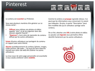 Pinterest
A faire


Le contenu est essentiel sur Pinterest.                    Comme le contenu se propage à grande vitesse, il se
                                                           peut que les informations vous concernant n’y soient
Vous avez plusieurs manières d’en générer sur ce           pas indiquées. De plus, la partie “Description ”peut
réseau social :                                            être modifiée dès qu’un utilisateur partage votre
                                                           contenu.
•   Diffusez vous-mêmes vos photos et vidéos
    appelés “pins” et de les organiser dans des
    dossiers appelés”boards”.                              De ce fait, attachez une URL à votre photo et vidéos
•   “Repinner”, c’est-à-dire de reprendre du contenu       ou ajoutez une légende vous permettra d’être
    diffusé par les autres utilisateurs.                   identifié facilement par les autres utilisateurs.

Suivez d’autres utilisateurs qui partagent du contenu
en rapport avec votre thème.
Ajoutez quotidiennement du contenu (photos, images,
codes promos, QR codes,...) et aussi les liens externes
menant vers votre site web afin d’attirer les autres
utilisateurs.

La mise à jour de votre page personnelle est essentielle
si vous voulez améliorer votre visibilité.




                                                                                                                  29
 