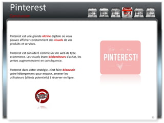 Pinterest
Conclusion



Pinterest est une grande vitrine digitale où vous
pouvez afficher constamment des visuels de vos
produits et services.

Pinterest est considéré comme un site web de type
ecommerce. Les visuels étant déclencheurs d’achat, les
ventes augmenteraient en conséquence.

Pinterest dans votre stratégie, c’est faire découvrir
votre hébergement pour ensuite, amener les
utilisateurs (clients potentiels) à réserver en ligne.




                                                         30
 