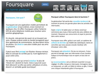 Foursquare                                          MENU


Les bonnes pratiques

Foursquare, c’est quoi ?                                     Pourquoi utiliser Foursquare dans le tourisme ?

                                                             Se géolocaliser fait partie des nouvelles tendances du
                                                             moment et prend une grande place dans les activités des
Foursquare est une application mobile permettant de          internautes.
se géolocaliser à tout endroit, à tout moment en
quelques clics. En effet, Foursquare utilise l’antenne       Soyez original et optez pour un réseau social qui
GPS de votre téléphone mobile pour localiser votre           commence peu à peu à faire partie des plus célèbres du
position géographique.
                                                             moment. Devancez vos concurrents et soyez le pionnier
                                                             dans votre secteur.
En résumé, cela permet de savoir où se trouvent vos
amis. Chaque endroit visité et checké (enregistré) peut      Foursquare vous offre, grâce à son outil, un système de
être agrémenté de commentaires, de description et/ou         collecte de données qui établit des statistiques claires et
de photos. Ce check-in sera alors visible pour vos amis      concrètes que vous pouvez ensuite réutiliser afin
Foursquare.                                                  d’analyser votre cible.

Il peut aussi être partagé sur d’autres réseaux sociaux.     Foursquare est polyvalent. Du jeu au concours, il vous
Mais le concept ne s’arrête pas là, il sert également à      permet d’interagir avec vos internautes d’une manière
jouer entre amis.                                            ludique et humoristique tout en ayant un but clair et
                                                             précis.
Par exemple, celui qui arrive à totaliser le plus de
                                                             La recommandation est un élément essentiel à ne pas
“check-ins”, devient le maire. Celui-ci pourrait aussi
faire découvrir sa ville aux autres utilisateurs et ainsi,   négliger. En effet, lorsqu’un internaute s’enregistre dans
devenir un véritable guide touristique!                      un restaurant, un café, un hôtel et même un gîte, il émet
                                                             une critique instantanée grâce à Foursquare.
                                                                                                                      32
 