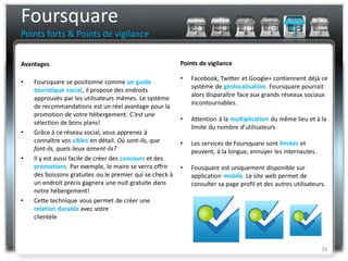 Foursquare
Points forts & Points de vigilance


Avantages                                                 Points de vigilance

                                                          •   Facebook, Twitter et Google+ contiennent déjà ce
•   Foursquare se positionne comme un guide
                                                              système de géolocalisation. Foursquare pourrait
    touristique social, il propose des endroits
                                                              alors disparaître face aux grands réseaux sociaux
    approuvés par les utilisateurs mêmes. Le système
                                                              incontournables.
    de recommandations est un réel avantage pour la
    promotion de votre hébergement. C’est une
                                                          •   Attention à la multiplication du même lieu et à la
    sélection de bons plans!
                                                              limite du nombre d’utilisateurs
•   Grâce à ce réseau social, vous apprenez à
    connaître vos cibles en détail. Où sont-ils, que      •   Les services de Foursquare sont limités et
    font-ils, quels lieux aiment-ils?                         peuvent, à la longue, ennuyer les internautes.
•   Il y est aussi facile de créer des concours et des
    promotions. Par exemple, le maire se verra offrir     •   Fousquare est uniquement disponible sur
    des boissons gratuites ou le premier qui se check à       application mobile. Le site web permet de
    un endroit précis gagnera une nuit gratuite dans          consulter sa page profil et des autres utilisateurs.
    notre hébergement!
•   Cette technique vous permet de créer une
    relation durable avec votre
    clientèle



                                                                                                                33
 