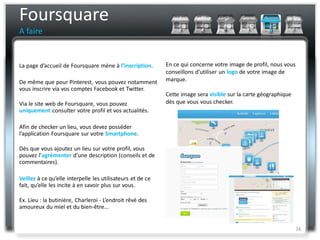Foursquare
A faire


La page d’accueil de Foursquare mène à l’inscription.       En ce qui concerne votre image de profil, nous vous
                                                            conseillons d’utiliser un logo de votre image de
De même que pour Pinterest, vous pouvez notamment           marque.
vous inscrire via vos comptes Facebook et Twitter.
                                                            Cette image sera visible sur la carte géographique
Via le site web de Foursquare, vous pouvez                  dès que vous vous checker.
uniquement consulter votre profil et vos actualités.

Afin de checker un lieu, vous devez posséder
l’application Foursquare sur votre Smartphone.

Dès que vous ajoutez un lieu sur votre profil, vous
pouvez l’agrémenter d’une description (conseils et de
commentaires).

Veillez à ce qu’elle interpelle les utilisateurs et de ce
fait, qu’elle les incite à en savoir plus sur vous.

Ex. Lieu : la butinière, Charleroi - L’endroit rêvé des
amoureux du miel et du bien-être...


                                                                                                                  34
 