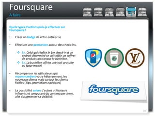 Foursquare
A faire

Quels types d’actions puis-je effectuer sur
Foursquare?

•   Créer un badge de votre entreprise

•   Effectuer une promotion autour des check-ins.

      Ex. Celui qui réalise le 1er check-in à un
       endroit déterminé se voit offrir un coffret
       de produits artisanaux la butinière.
      Ex. La butinière offrira une nuit gratuite
       au futur maire!

•   Récompenser les utilisateurs qui
    recommandent votre hébergement, les
    nouveaux clients mais surtout les clients
    fidèles (Tips, promotions spéciales)

•   La possibilité suivre d’autres utilisateurs
    influents et proposant du contenu pertinent
    afin d’augmenter sa visibilité.



                                                     35
 