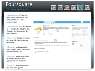 Foursquare
Les bonnes pratiques

1 La photo de profil de est
votre image de marque. Elle
sera visible sur la carte
géographique

2 Titre de votre page est le nom
de votre activité. N’oubliez pas
d’ajouter une description de
votre location

3 Rechercher des personnes ou
des lieux grâce au moteur de
recherche

4 Consultez les badges et les
titres que vous avez remportés
grâce à vos check-ins

5 Consultez les commentaires
et conseils que vous avez
ajoutés sur vos check-ins

6 Consultez les pages et lieux
que vous avez ajoutés              37
 
