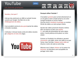 YouTube                                          MENU


Les bonnes pratiques

                                                          Pourquoi utiliser Youtube ?
Youtube, c’est quoi ?
                                                          L’inscription gratuite peut se faire directement en
Créé par des américains en 2005 et racheté l’année        un clic grâce à votre compte Gmail ou via votre
suivante par Google, YouTube est un site                  compte Facebook ou encore Twitter.
d'hébergement de vidéos.                                  Une fois inscrit, visualisez et partagez un nombre
                                                          illimité de vidéos sur votre propre chaîne.
Il est considéré comme le plus grand portail de vidéos
à l'échelle mondiale.                                     Ajoutez des vidéos provenant d’autres chaînes
                                                          dans vos favoris ou dans une playlist.
L’utilisateur retrouve toutes sortes de vidéos classées   Ex: une vidéo de présentation de votre région
par catégories et mots clés (tags).                       existe, il serait judicieux de la placer sur votre
                                                          chaîne

                                                          Comme sur Facebook, les utilisateurs peuvent
                                                          commenter une vidéo, aimer une vidéo ou ne pas
                                                          l’aimer. Avec YouTube, intégrez votre vidéo et
                                                          d’autres à votre site web ou votre blog

                                                          Abonnez-vous à divers chaînes sur le secteur du
                                                          tourisme, ces dernières sont susceptibles de
                                                          partager votre vidéo.

                                                                                                                38
 