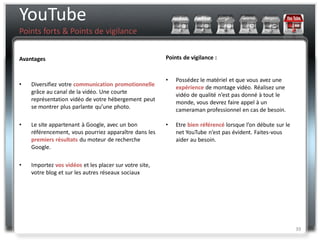 YouTube
Points forts & Points de vigilance


Avantages                                               Points de vigilance :


                                                        •   Possédez le matériel et que vous avez une
•   Diversifiez votre communication promotionnelle          expérience de montage vidéo. Réalisez une
    grâce au canal de la vidéo. Une courte                  vidéo de qualité n’est pas donné à tout le
    représentation vidéo de votre hébergement peut          monde, vous devrez faire appel à un
    se montrer plus parlante qu’une photo.                  cameraman professionnel en cas de besoin.

•   Le site appartenant à Google, avec un bon           •   Etre bien référencé lorsque l’on débute sur le
    référencement, vous pourriez apparaître dans les        net YouTube n’est pas évident. Faites-vous
    premiers résultats du moteur de recherche               aider au besoin.
    Google.

•   Importez vos vidéos et les placer sur votre site,
    votre blog et sur les autres réseaux sociaux




                                                                                                             39
 
