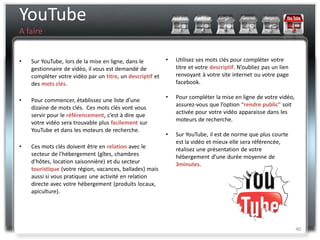 YouTube
A faire


•   Sur YouTube, lors de la mise en ligne, dans le         •   Utilisez ses mots clés pour compléter votre
    gestionnaire de vidéo, il vous est demandé de              titre et votre descriptif. N’oubliez pas un lien
    compléter votre vidéo par un titre, un descriptif et       renvoyant à votre site internet ou votre page
    des mots clés.                                             facebook.

                                                           •   Pour compléter la mise en ligne de votre vidéo,
•   Pour commencer, établissez une liste d’une
                                                               assurez-vous que l’option “rendre public” soit
    dizaine de mots clés. Ces mots clés vont vous
                                                               activée pour votre vidéo apparaisse dans les
    servir pour le référencement, c’est à dire que
                                                               moteurs de recherche.
    votre vidéo sera trouvable plus facilement sur
    YouTube et dans les moteurs de recherche.
                                                           •   Sur YouTube, il est de norme que plus courte
                                                               est la vidéo et mieux elle sera référencée,
•   Ces mots clés doivent être en relation avec le             réalisez une présentation de votre
    secteur de l'hébergement (gîtes, chambres                  hébergement d’une durée moyenne de
    d'hôtes, location saisonnière) et du secteur               3minutes.
    touristique (votre région, vacances, ballades) mais
    aussi si vous pratiquez une activité en relation
    directe avec votre hébergement (produits locaux,
    apiculture).




                                                                                                                  40
 
