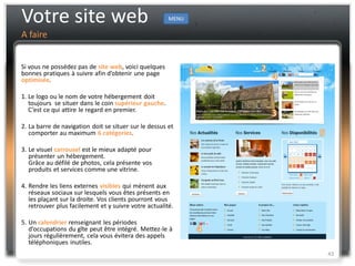 Votre site web                                         MENU

A faire


Si vous ne possédez pas de site web, voici quelques
bonnes pratiques à suivre afin d’obtenir une page
optimisée.

1. Le logo ou le nom de votre hébergement doit
   toujours se situer dans le coin supérieur gauche.
   C’est ce qui attire le regard en premier.

2. La barre de navigation doit se situer sur le dessus et
   comporter au maximum 6 catégories.

3. Le visuel carrousel est le mieux adapté pour
   présenter un hébergement.
   Grâce au défilé de photos, cela présente vos
   produits et services comme une vitrine.

4. Rendre les liens externes visibles qui mènent aux
   réseaux sociaux sur lesquels vous êtes présents en
   les plaçant sur la droite. Vos clients pourront vous
   retrouver plus facilement et y suivre votre actualité.

5. Un calendrier renseignant les périodes
   d’occupations du gîte peut être intégré. Mettez-le à
   jours régulièrement, cela vous évitera des appels
   téléphoniques inutiles.
                                                              43
 