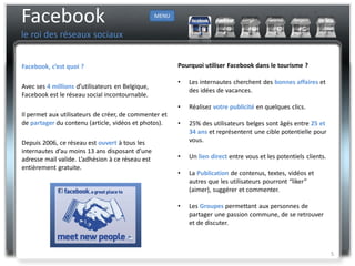 Facebook                                          MENU


le roi des réseaux sociaux


Facebook, c’est quoi ?                                   Pourquoi utiliser Facebook dans le tourisme ?

                                                         •   Les internautes cherchent des bonnes affaires et
Avec ses 4 millions d’utilisateurs en Belgique,
                                                             des idées de vacances.
Facebook est le réseau social incontournable.
                                                         •   Réalisez votre publicité en quelques clics.
Il permet aux utilisateurs de créer, de commenter et
de partager du contenu (article, vidéos et photos).      •   25% des utilisateurs belges sont âgés entre 25 et
                                                             34 ans et représentent une cible potentielle pour
Depuis 2006, ce réseau est ouvert à tous les                 vous.
internautes d’au moins 13 ans disposant d’une
adresse mail valide. L’adhésion à ce réseau est          •   Un lien direct entre vous et les potentiels clients.
entièrement gratuite.
                                                         •   La Publication de contenus, textes, vidéos et
                                                             autres que les utilisateurs pourront “liker”
                                                             (aimer), suggérer et commenter.

                                                         •   Les Groupes permettant aux personnes de
                                                             partager une passion commune, de se retrouver
                                                             et de discuter.



                                                                                                                    5
 