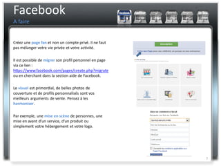 Facebook
A faire


Créez une page fan et non un compte privé. Il ne faut
pas mélanger votre vie privée et votre activité.

Il est possible de migrer son profil personnel en page
via ce lien :
https://www.facebook.com/pages/create.php?migrate
ou en cherchant dans la section aide de Facebook.

Le visuel est primordial, de belles photos de
couverture et de profils personnalisés sont vos
meilleurs arguments de vente. Pensez à les
harmoniser.

Par exemple, une mise en scène de personnes, une
mise en avant d’un service, d’un produit ou
simplement votre hébergement et votre logo.




                                                         7
 