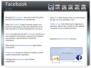 Facebook
A faire


Remplissez le “à propos” avec une courte description      Faites vivre votre location mais ne communiquez
des lieux et mentionnez vos coordonnées.                  pas que sur vous, diversifiez- vous.

Grâce à la Timeline, la ligne du temps située sur la      Mettez en avant des évènements régionaux et
droite de votre journal, créez des évènements de la       nationaux. Donnez des conseils sur des ballades,
date d’ouverture de votre hébergement à nos jours.        l’ouverture d’une nouvelle attraction.


Variez le contenu de vos posts. Interrogez vos fans sur
leurs intentions de vacances, poussez-les à répondre
aux questions, communiquez les éventuels                  Respectez les dimensions ci-dessous:
rénovations.

Misez plutôt sur des phrases courtes agrémentées
d’une photo.

Programmez vos posts à l’avance et mettez en avant
certains évènements importants.

Envisagez des partenariats avec d’autres
propriétaires.
                                                                                                             8
 