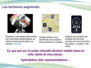 Ce qui est sur la carte virtuelle devient visible dans la ville réelle et vice-versa:  hybridation des représentations… Les territoires augmentés Projection automatique des photos des internautes géolocalisées au même endroit que le piéton sur Internet :  PILEUS Google latitude vous permet de vous localiser entre proches sur mobiles. Kapsys vous propose de localiser les services proches de vous et de faire les cartes « vocales » des villes. 