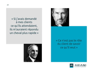 21
« Ce n'est pas le rôle
du client de savoir
ce qu'il veut »
« Si j'avais demandé
à mes clients
ce qu'ils attendaient,
ils m'auraient répondu
un cheval plus rapide »