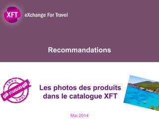 Recommandations
Mai 2014
Les photos des produits
dans le catalogue XFT
1
 
