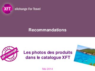 Recommandations
Mai 2014
Les photos des produits
dans le catalogue XFT
1
 