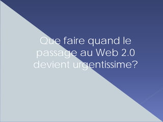 Que faire quand le
passage au Web 2.0
devient urgentissime?
 