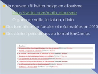 Un nouveau fil Twitter belge en eTourisme
   http://twitter.com/motb_etourisme
   Organe de veille, le liaison, d’info
Des formations renforcées et reformatées en 2010
Des ateliers périodiques au format BarCamps
 