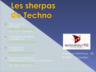 Pierre Lelong
Manager
pl@technofuturtic.be
Tél. +32 71 25 49 65

Christophe Hendrick
Conseiller TIC
ch@technofuturtic.be

Ismael Kheir
Conseiller TIC
ik@technofuturtic.be                    Avenue Mermoz, 18
Franck Tiennebrunne                     B-6041 Gosselies
Administration et suivi de formations
ft@technofuturtic.be
Tél. +32 71 25 49 70
 