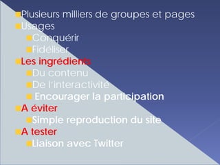 Plusieurs milliers de groupes et pages
Usages
   Conquérir
   Fidéliser
Les ingrédients
   Du contenu
   De l’interactivité
    Encourager la participation
A éviter
   Simple reproduction du site
A tester
   Liaison avec Twitter
 