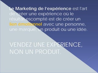 Le Marketing de l’expérience est l'art
de créer une expérience où le
résultat escompté est de créer un
lien émotionnel avec une personne,
une marque, un produit ou une idée.


VENDEZ UNE EXPERIENCE,
NON UN PRODUIT.
 