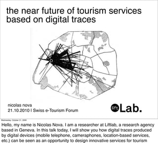 the near future of tourism services
     based on digital traces




       nicolas nova
       21.10.2010 | Swiss e-Tourism Forum

Wednesday, October 21, 2009

Hello, my name is Nicolas Nova. I am a researcher at Liftlab, a research agency
based in Geneva. In this talk today, I will show you how digital traces produced
by digital devices (mobile telephone, cameraphones, location-based services,
etc.) can be seen as an opportunity to design innovative services for tourism
 