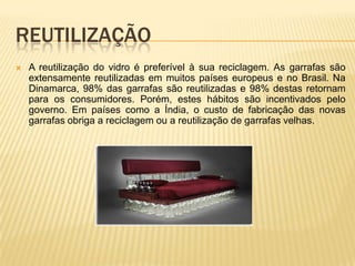 REUTILIZAÇÃO
 A reutilização do vidro é preferível à sua reciclagem. As garrafas são
extensamente reutilizadas em muitos países europeus e no Brasil. Na
Dinamarca, 98% das garrafas são reutilizadas e 98% destas retornam
para os consumidores. Porém, estes hábitos são incentivados pelo
governo. Em países como a Índia, o custo de fabricação das novas
garrafas obriga a reciclagem ou a reutilização de garrafas velhas.
 