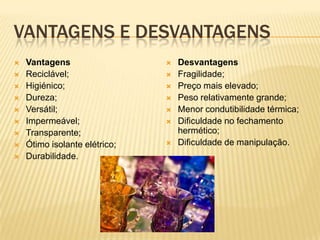 VANTAGENS E DESVANTAGENS
 Vantagens
 Reciclável;
 Higiénico;
 Dureza;
 Versátil;
 Impermeável;
 Transparente;
 Ótimo isolante elétrico;
 Durabilidade.
 Desvantagens
 Fragilidade;
 Preço mais elevado;
 Peso relativamente grande;
 Menor condutibilidade térmica;
 Dificuldade no fechamento
hermético;
 Dificuldade de manipulação.
 
