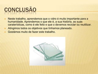 CONCLUSÃO
 Neste trabalho, aprendemos que o vidro é muito importante para a
humanidade. Aprendemos o que ele é, a sua história, as suas
caraterísticas, como é ele feito e que o devemos reciclar ou reutilizar.
 Atingimos todos os objetivos que tínhamos planeado.
 Gostámos muito de fazer este trabalho.
 