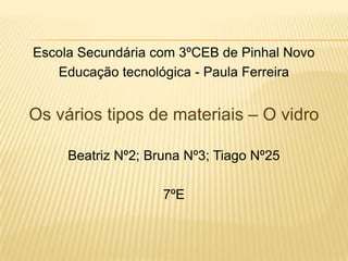 Escola Secundária com 3ºCEB de Pinhal Novo
Educação tecnológica - Paula Ferreira
Os vários tipos de materiais – O vidro
Beatriz Nº2; Bruna Nº3; Tiago Nº25
7ºE
 