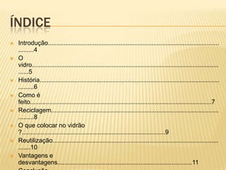 ÍNDICE
 Introdução...................................................................................................
.........4
 O
vidro............................................................................................................
......5
 História........................................................................................................
.........6
 Como é
feito.........................................................................................................7
 Reciclagem.................................................................................................
.........8
 O que colocar no vidrão
?...................................................................................9
 Reutilização................................................................................................
.......10
 Vantagens e
desvantagens..............................................................................11
 